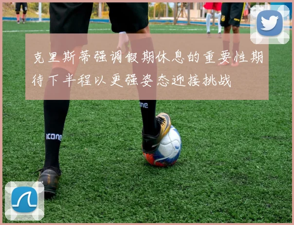 克里斯蒂强调假期休息的重要性期待下半程以更强姿态迎接挑战