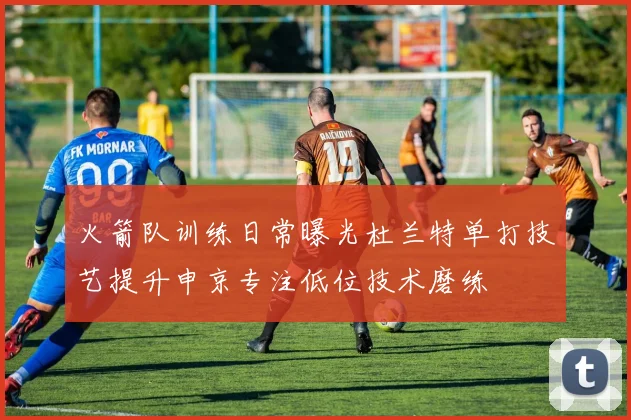 火箭队训练日常曝光杜兰特单打技艺提升申京专注低位技术磨练