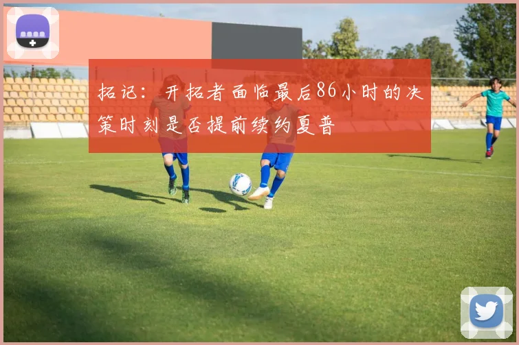 拓记：开拓者面临最后86小时的决策时刻是否提前续约夏普