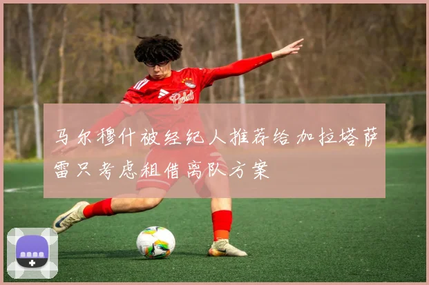 马尔穆什被经纪人推荐给加拉塔萨雷只考虑租借离队方案