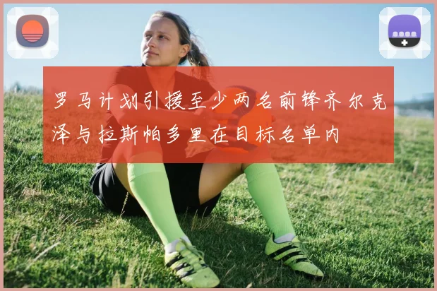 罗马计划引援至少两名前锋齐尔克泽与拉斯帕多里在目标名单内