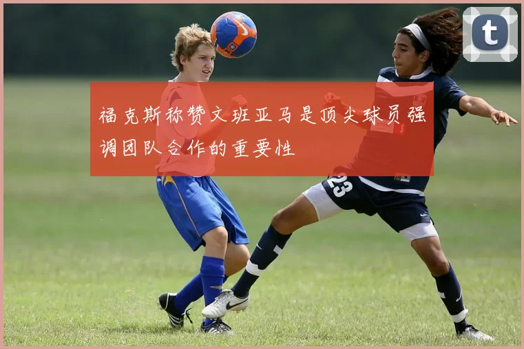 福克斯称赞文班亚马是顶尖球员强调团队合作的重要性