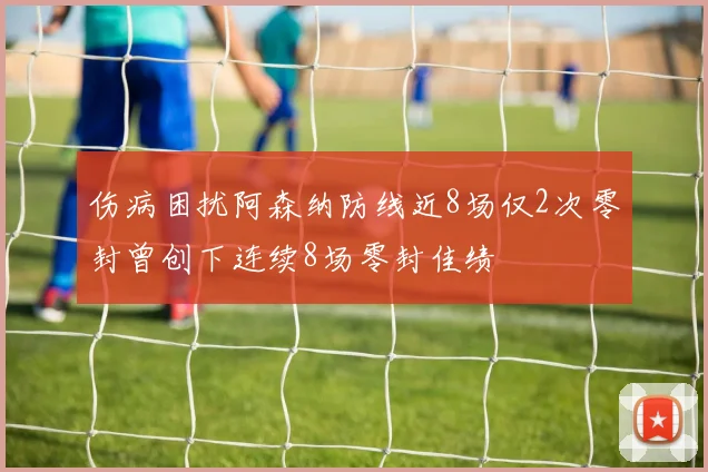 伤病困扰阿森纳防线近8场仅2次零封曾创下连续8场零封佳绩