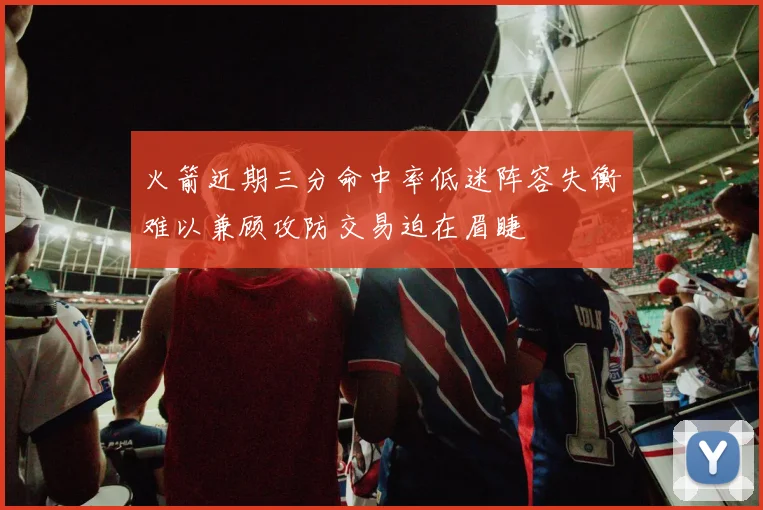 火箭近期三分命中率低迷阵容失衡难以兼顾攻防交易迫在眉睫