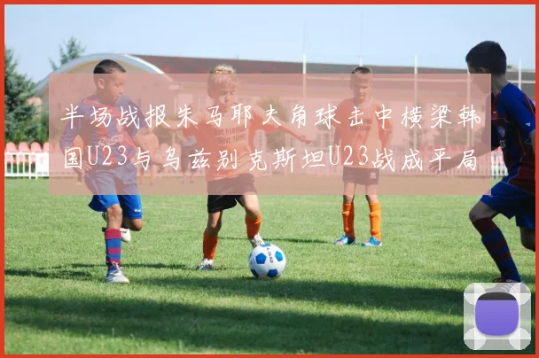 半场战报朱马耶夫角球击中横梁韩国U23与乌兹别克斯坦U23战成平局