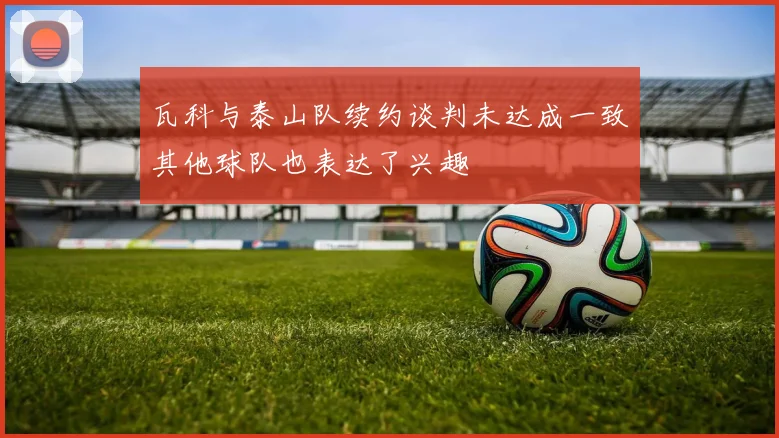瓦科与泰山队续约谈判未达成一致其他球队也表达了兴趣