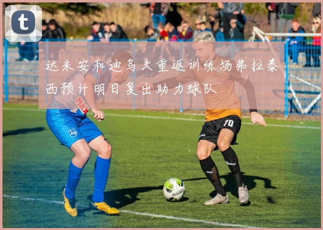 达米安和迪乌夫重返训练场弗拉泰西预计明日复出助力球队