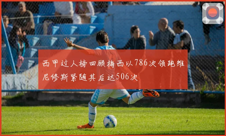 西甲过人榜回顾梅西以786次领跑维尼修斯紧随其后达506次