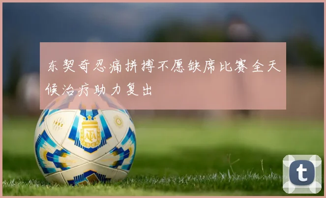 东契奇忍痛拼搏不愿缺席比赛全天候治疗助力复出
