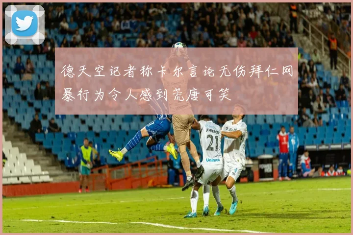 德天空记者称卡尔言论无伤拜仁网暴行为令人感到荒唐可笑