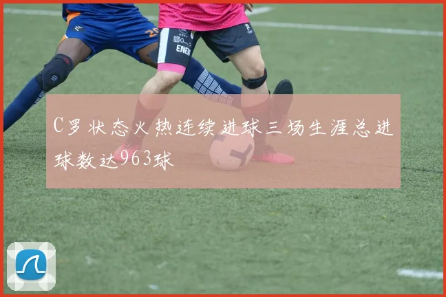 C罗状态火热连续进球三场生涯总进球数达963球