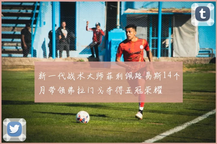 新一代战术大师菲利佩路易斯14个月带领弗拉门戈夺得五冠荣耀