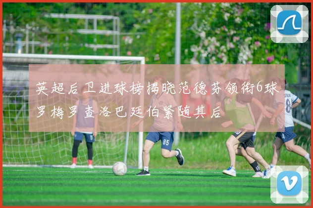 英超后卫进球榜揭晓范德芬领衔6球罗梅罗查洛巴廷伯紧随其后