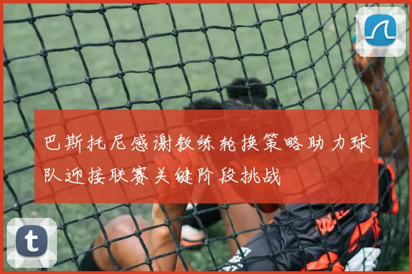 巴斯托尼感谢教练轮换策略助力球队迎接联赛关键阶段挑战