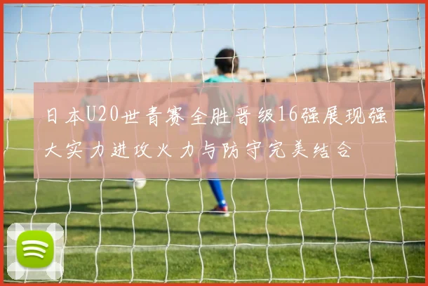 日本U20世青赛全胜晋级16强展现强大实力进攻火力与防守完美结合