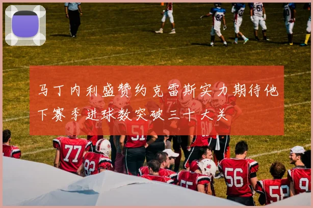 马丁内利盛赞约克雷斯实力期待他下赛季进球数突破三十大关