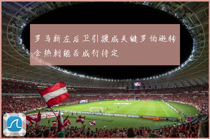 罗马新左后卫引援成关键罗伯逊转会热刺能否成行待定