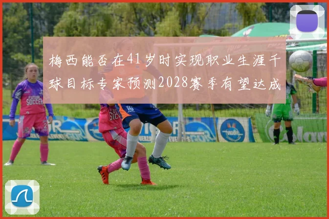 梅西能否在41岁时实现职业生涯千球目标专家预测2028赛季有望达成
